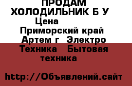 ПРОДАМ ХОЛОДИЛЬНИК Б/У › Цена ­ 7 000 - Приморский край, Артем г. Электро-Техника » Бытовая техника   